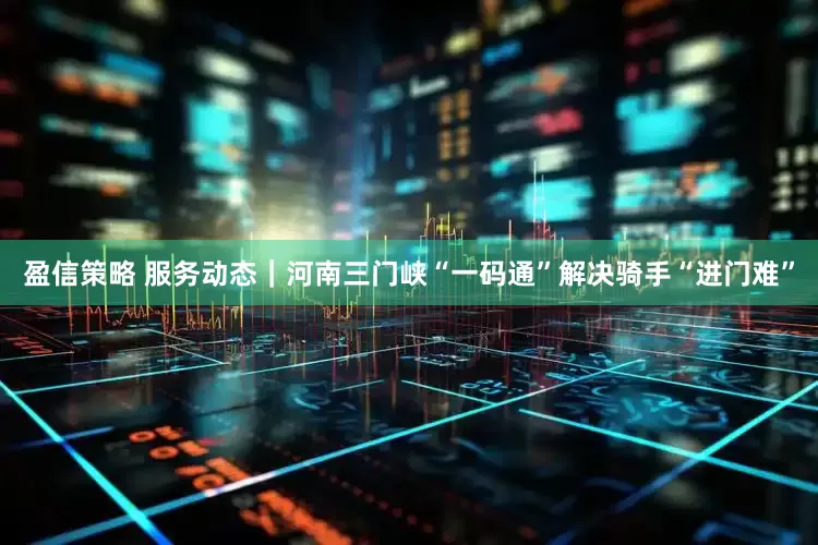 盈信策略 服务动态｜河南三门峡“一码通”解决骑手“进门难”