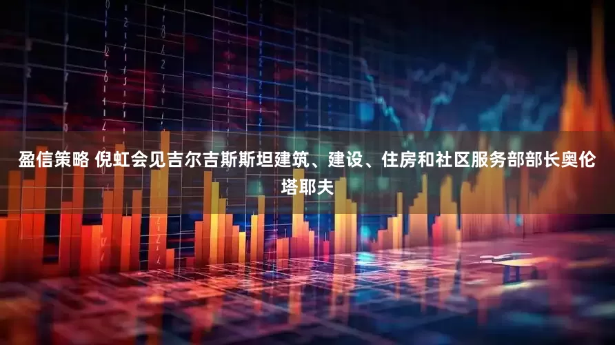 盈信策略 倪虹会见吉尔吉斯斯坦建筑、建设、住房和社区服务部部长奥伦塔耶夫