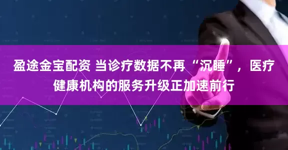 盈途金宝配资 当诊疗数据不再 “沉睡”，医疗健康机构的服务升级正加速前行