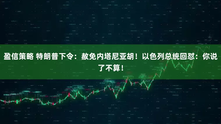 盈信策略 特朗普下令：赦免内塔尼亚胡！以色列总统回怼：你说了不算！
