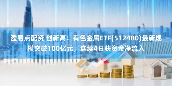盈易点配资 创新高！有色金属ETF(512400)最新规模突破100亿元，连续4日获资金净流入